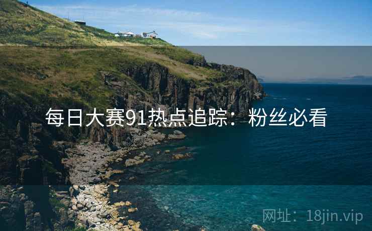 每日大赛91热点追踪：粉丝必看