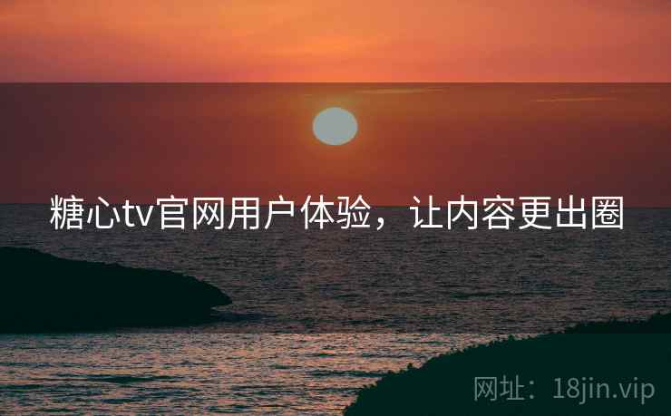 糖心tv官网用户体验，让内容更出圈