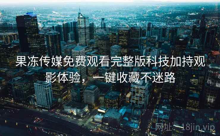 果冻传媒免费观看完整版科技加持观影体验，一键收藏不迷路