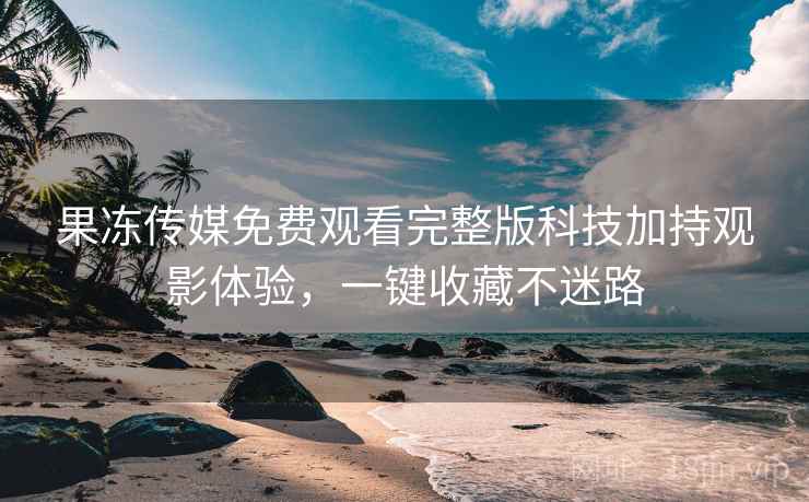 果冻传媒免费观看完整版科技加持观影体验，一键收藏不迷路