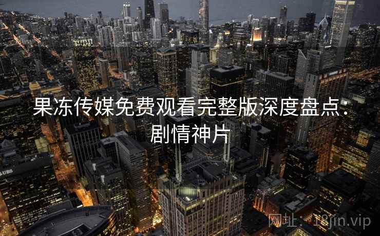 果冻传媒免费观看完整版深度盘点：剧情神片