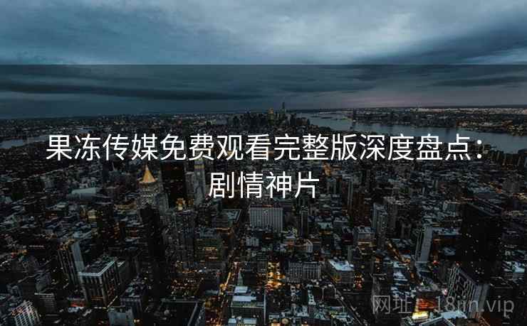 果冻传媒免费观看完整版深度盘点：剧情神片