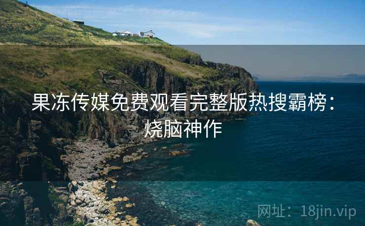 果冻传媒免费观看完整版热搜霸榜：烧脑神作