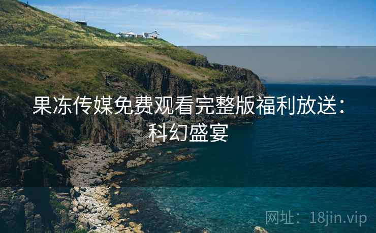 果冻传媒免费观看完整版福利放送：科幻盛宴