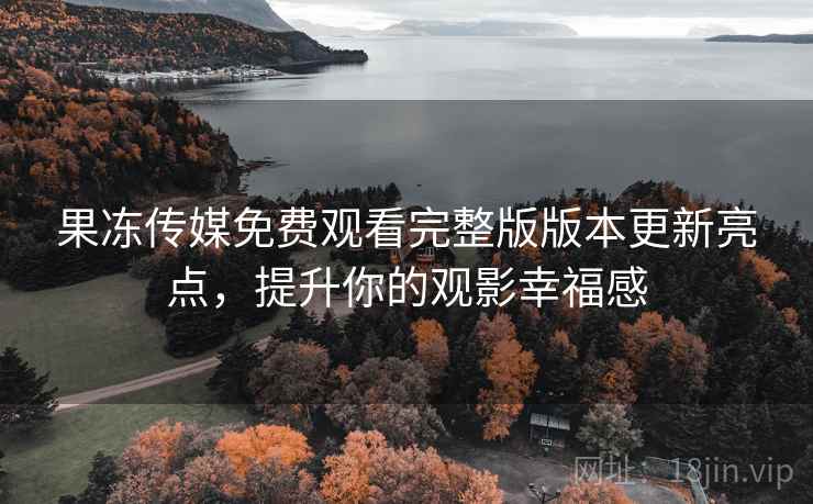 果冻传媒免费观看完整版版本更新亮点，提升你的观影幸福感