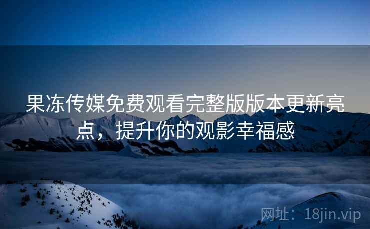 果冻传媒免费观看完整版版本更新亮点，提升你的观影幸福感