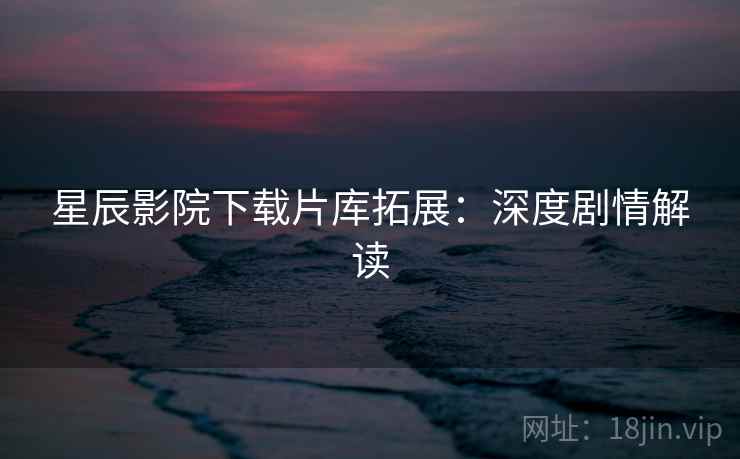 星辰影院下载片库拓展：深度剧情解读