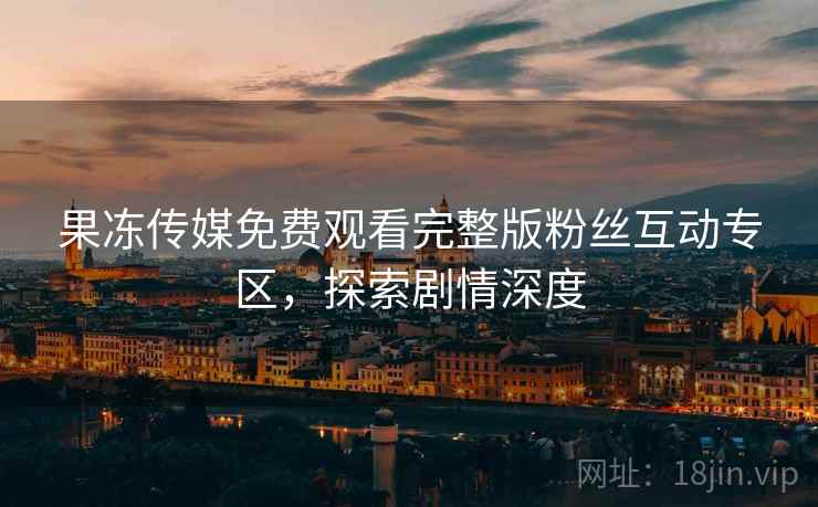 果冻传媒免费观看完整版粉丝互动专区，探索剧情深度