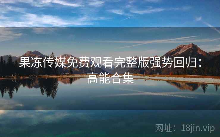 果冻传媒免费观看完整版强势回归：高能合集