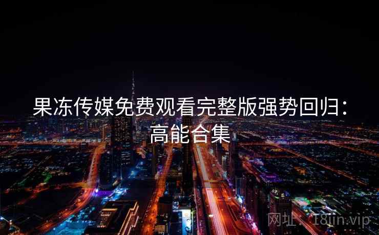 果冻传媒免费观看完整版强势回归：高能合集