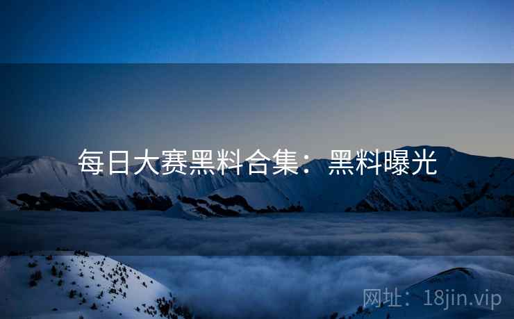 每日大赛黑料合集：黑料曝光