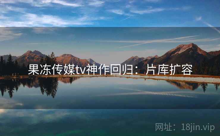 果冻传媒tv神作回归：片库扩容
