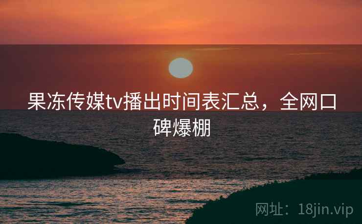 果冻传媒tv播出时间表汇总，全网口碑爆棚