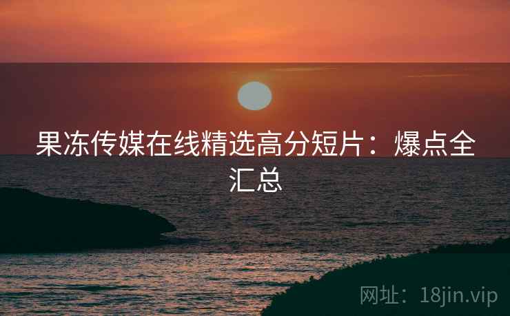 果冻传媒在线精选高分短片：爆点全汇总