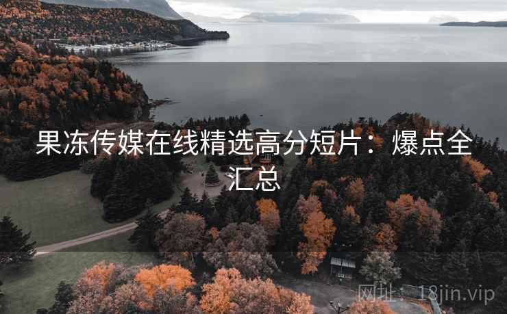 果冻传媒在线精选高分短片：爆点全汇总