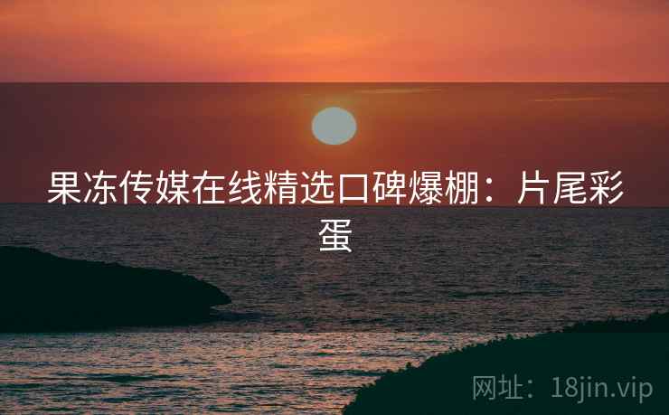 果冻传媒在线精选口碑爆棚：片尾彩蛋