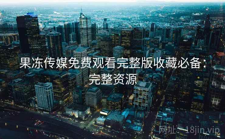 果冻传媒免费观看完整版收藏必备：完整资源
