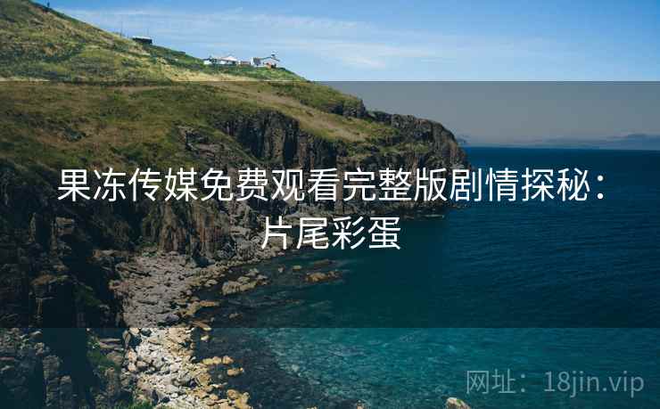 果冻传媒免费观看完整版剧情探秘：片尾彩蛋