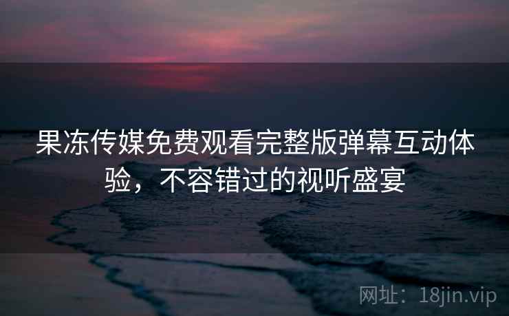 果冻传媒免费观看完整版弹幕互动体验,不容错过的视听盛宴