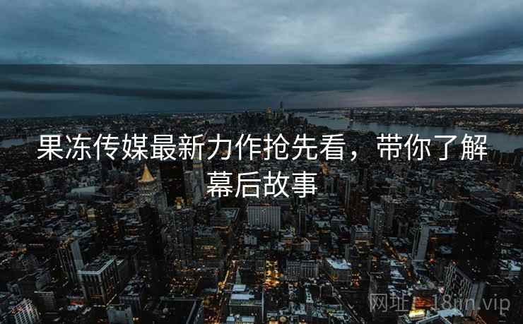 果冻传媒最新力作抢先看，带你了解幕后故事