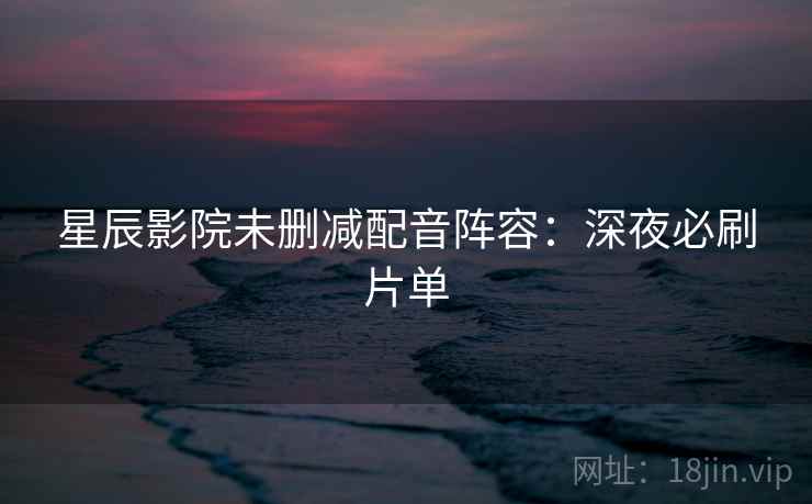 星辰影院未删减配音阵容：深夜必刷片单